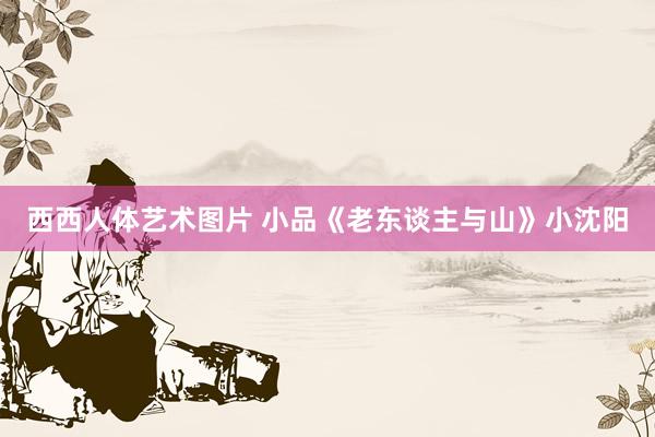 西西人体艺术图片 小品《老东谈主与山》小沈阳