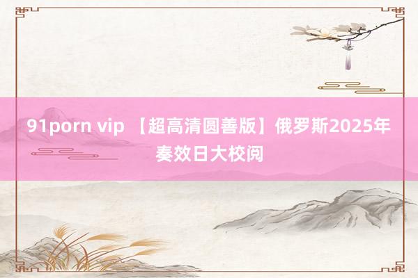 91porn vip 【超高清圆善版】俄罗斯2025年奏效日大校阅