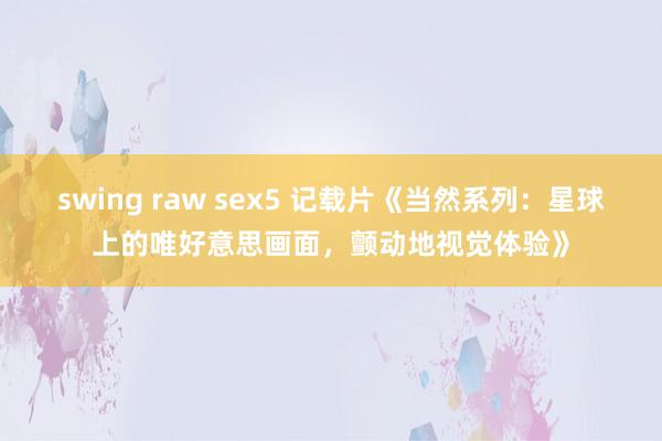 swing raw sex5 记载片《当然系列：星球上的唯好意思画面，颤动地视觉体验》